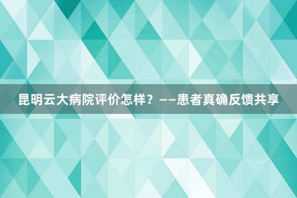 昆明云大病院评价怎样？——患者真确反馈共享